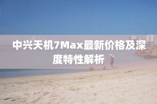 中兴天机7Max最新价格及深度特性解析