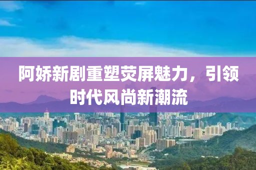 阿娇新剧重塑荧屏魅力，引领时代风尚新潮流