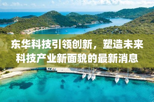 东华科技引领创新，塑造未来科技产业新面貌的最新消息