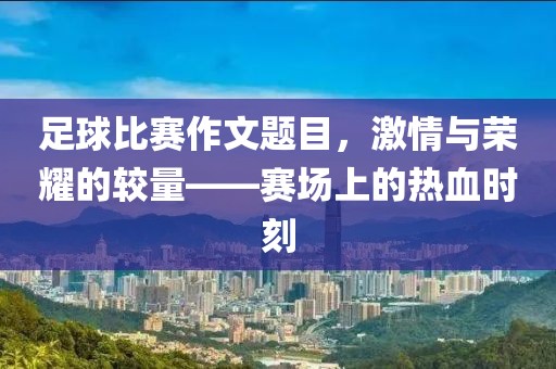 足球比赛作文题目，激情与荣耀的较量——赛场上的热血时刻