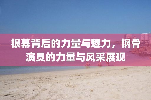 银幕背后的力量与魅力，钢骨演员的力量与风采展现