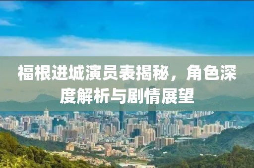 福根进城演员表揭秘，角色深度解析与剧情展望