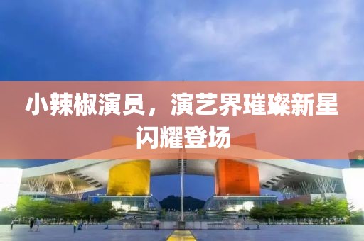 小辣椒演员，演艺界璀璨新星闪耀登场