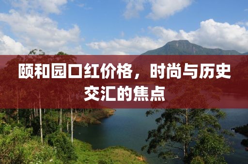 颐和园口红价格，时尚与历史交汇的焦点
