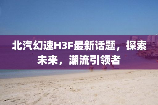 北汽幻速H3F最新话题，探索未来，潮流引领者