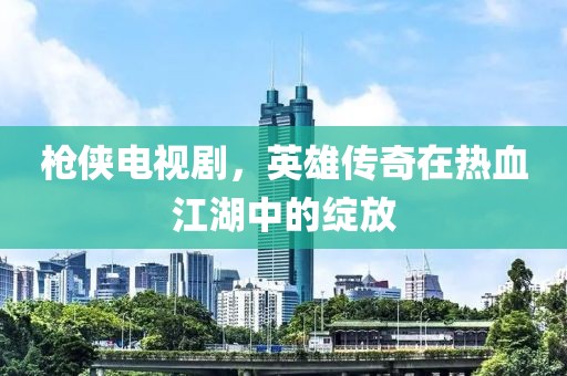 枪侠电视剧，英雄传奇在热血江湖中的绽放