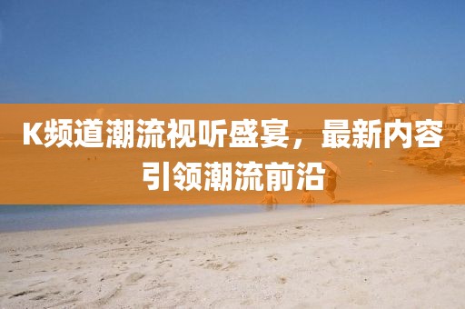 K频道潮流视听盛宴，最新内容引领潮流前沿