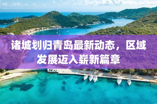 诸城划归青岛最新动态，区域发展迈入崭新篇章