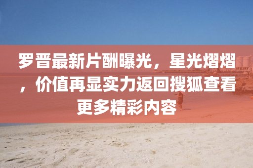 罗晋最新片酬曝光，星光熠熠，价值再显实力返回搜狐查看更多精彩内容
