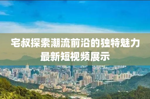 宅叔探索潮流前沿的独特魅力最新短视频展示