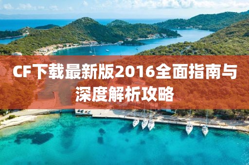 CF下载最新版2016全面指南与深度解析攻略