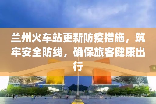 兰州火车站更新防疫措施，筑牢安全防线，确保旅客健康出行