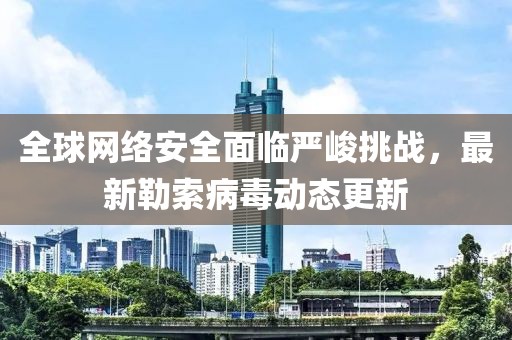 全球网络安全面临严峻挑战，最新勒索病毒动态更新