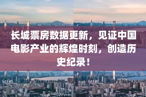 长城票房数据更新，见证中国电影产业的辉煌时刻，创造历史纪录！
