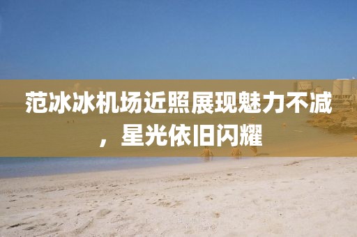 范冰冰机场近照展现魅力不减，星光依旧闪耀