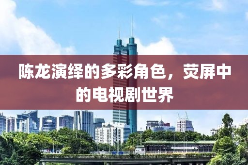 陈龙演绎的多彩角色，荧屏中的电视剧世界