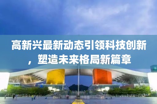 高新兴最新动态引领科技创新，塑造未来格局新篇章