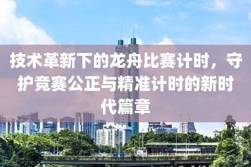 技术革新下的龙舟比赛计时，守护竞赛公正与精准计时的新时代篇章