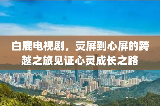 白鹿电视剧，荧屏到心屏的跨越之旅见证心灵成长之路