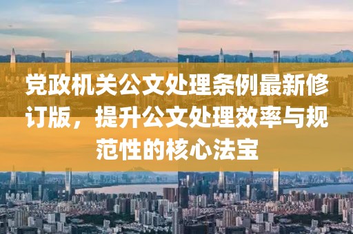 党政机关公文处理条例最新修订版，提升公文处理效率与规范性的核心法宝