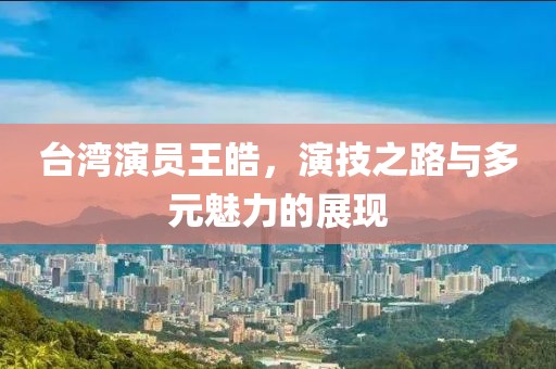 台湾演员王皓，演技之路与多元魅力的展现