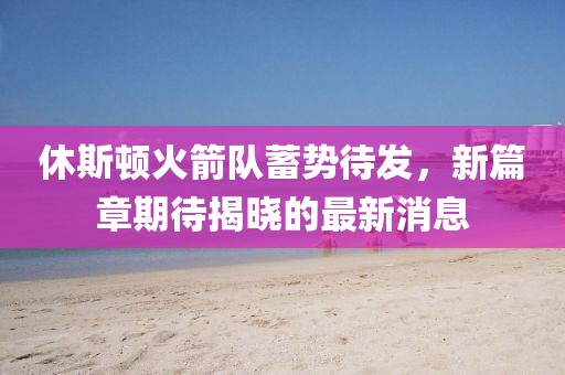 休斯顿火箭队蓄势待发，新篇章期待揭晓的最新消息
