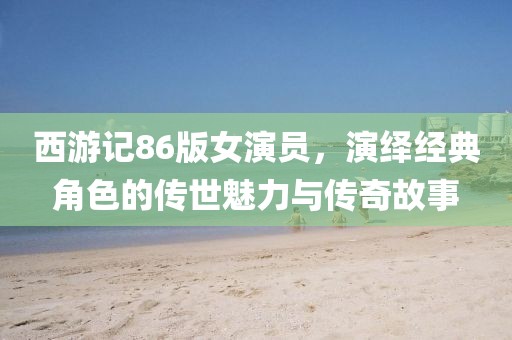 西游记86版女演员，演绎经典角色的传世魅力与传奇故事