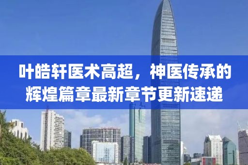 叶皓轩医术高超，神医传承的辉煌篇章最新章节更新速递