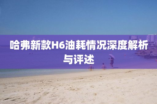 哈弗新款H6油耗情况深度解析与评述
