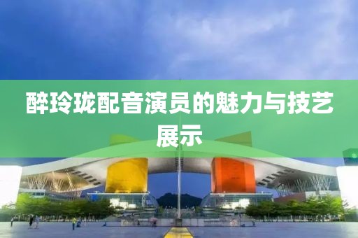 醉玲珑配音演员的魅力与技艺展示