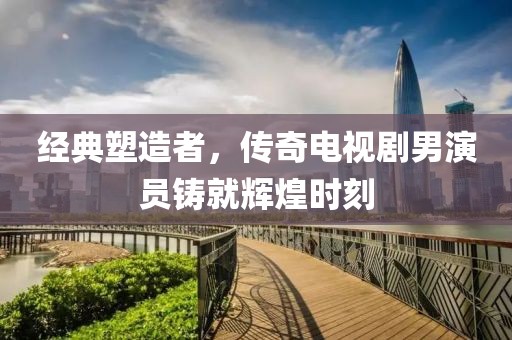 经典塑造者，传奇电视剧男演员铸就辉煌时刻
