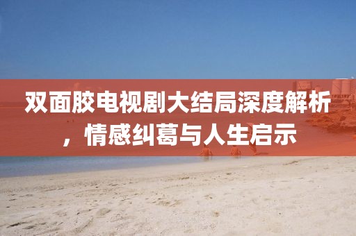 双面胶电视剧大结局深度解析，情感纠葛与人生启示