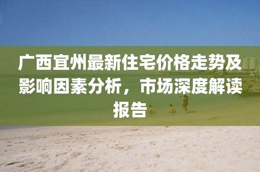 广西宜州最新住宅价格走势及影响因素分析，市场深度解读报告
