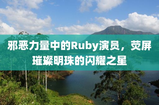邪恶力量中的Ruby演员，荧屏璀璨明珠的闪耀之星