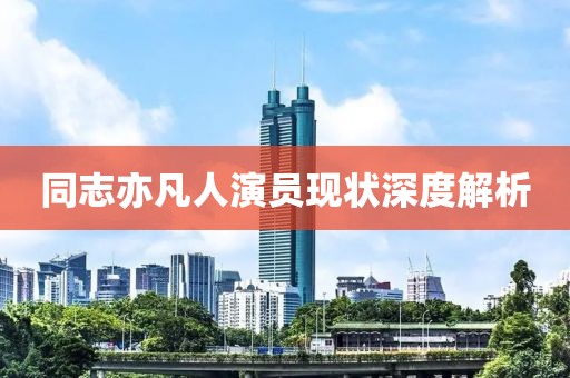 同志亦凡人演员现状深度解析
