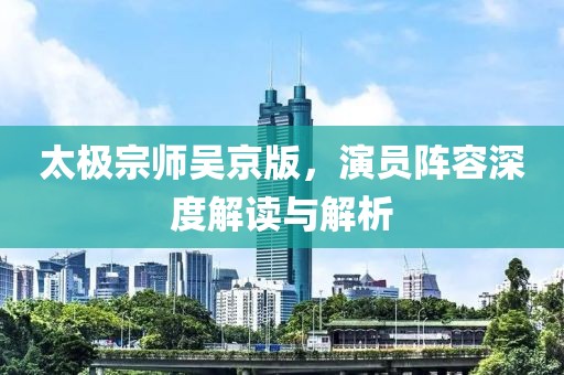 太极宗师吴京版，演员阵容深度解读与解析