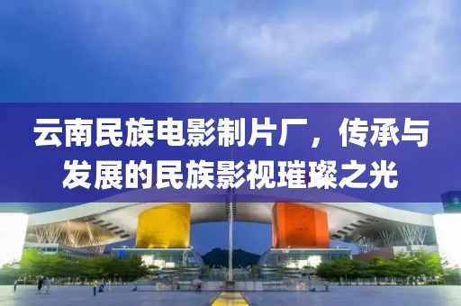 云南民族电影制片厂，传承与发展的民族影视璀璨之光