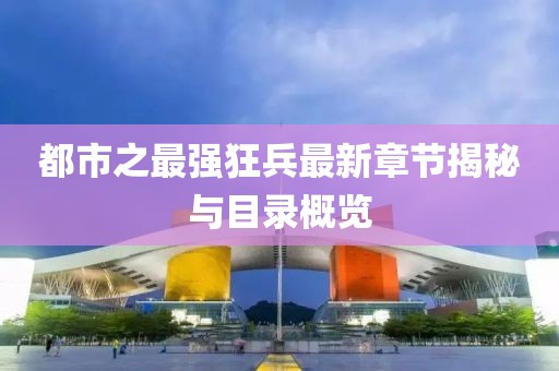 都市之最强狂兵最新章节揭秘与目录概览
