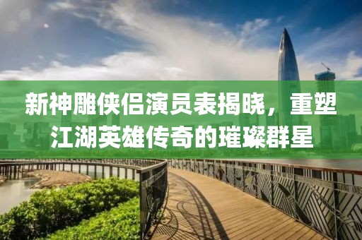 新神雕侠侣演员表揭晓，重塑江湖英雄传奇的璀璨群星
