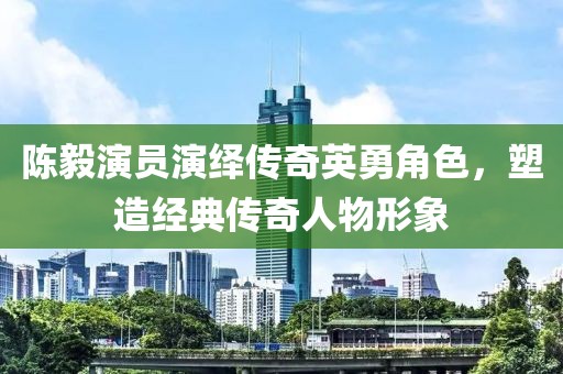 陈毅演员演绎传奇英勇角色，塑造经典传奇人物形象