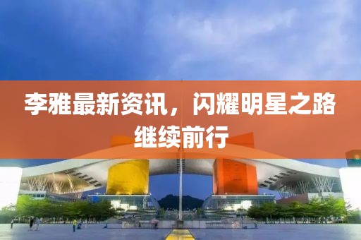 李雅最新资讯，闪耀明星之路继续前行