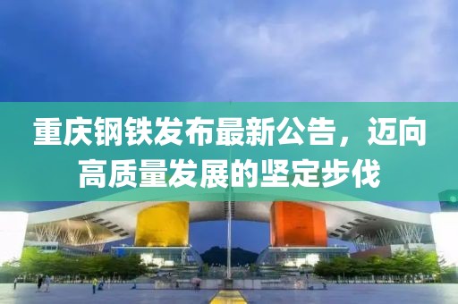 重庆钢铁发布最新公告，迈向高质量发展的坚定步伐