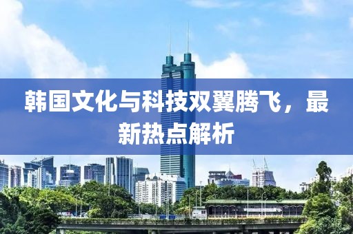 韩国文化与科技双翼腾飞，最新热点解析
