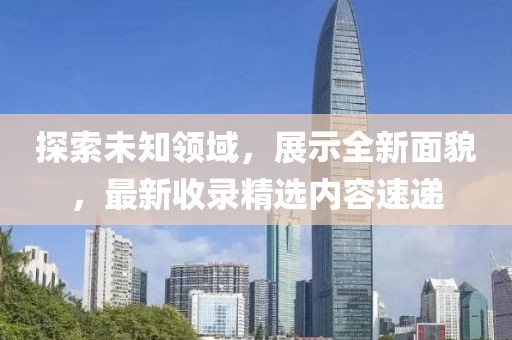 探索未知领域，展示全新面貌，最新收录精选内容速递