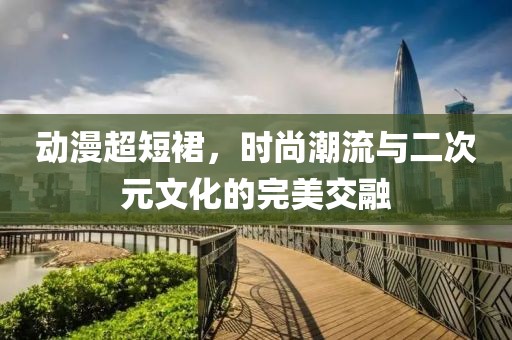 动漫超短裙，时尚潮流与二次元文化的完美交融