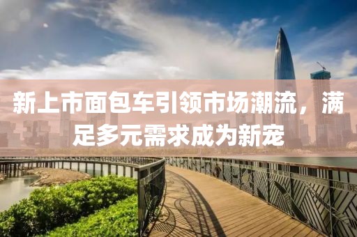 新上市面包车引领市场潮流，满足多元需求成为新宠