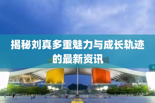 揭秘刘真多重魅力与成长轨迹的最新资讯