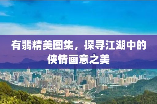 有翡精美图集，探寻江湖中的侠情画意之美