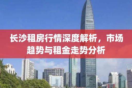 长沙租房行情深度解析，市场趋势与租金走势分析