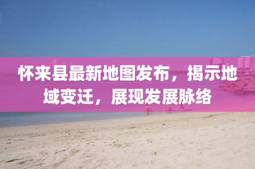 怀来县最新地图发布，揭示地域变迁，展现发展脉络